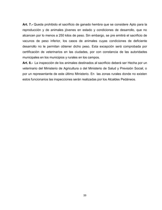 Art. 7.- Queda prohibido el sacrificio de ganado hembra que se considere Apto para la
reproducción y de animales jóvenes en estado y condiciones de desarrollo, que no
alcancen por lo menos a 250 kilos de peso. Sin embargo, se pre emitirá el sacrificio de
vacunos de peso inferior, los casos de animales cuyas condiciones de deficiente
desarrollo no le permitan obtener dicho peso. Esta excepción será comprobada por
certificación de veterinarios en las ciudades, por con constancia de las autoridades
municipales en los municipios y rurales en los campos.
Art. 8.- La inspección de los animales destinados al sacrificio deberá ser Hecha por un
veterinario del Ministerio de Agricultura o del Ministerio de Salud y Previsión Social, o
por un representante de este último Ministerio. En las zonas rurales donde no existen
estos funcionarios las inspecciones serán realizadas por los Alcaldes Pedáneos.




                                           39
 