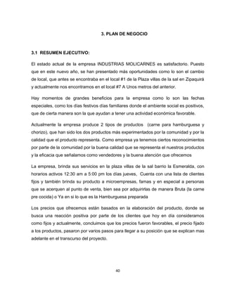 3. PLAN DE NEGOCIO



3.1 RESUMEN EJECUTIVO:

El estado actual de la empresa INDUSTRIAS MOLICARNES es satisfactorio. Puesto
que en este nuevo año, se han presentado más oportunidades como lo son el cambio
de local, que antes se encontraba en el local #1 de la Plaza villas de la sal en Zipaquirá
y actualmente nos encontramos en el local #7 A Unos metros del anterior.

Hay momentos de grandes beneficios para la empresa como lo son las fechas
especiales, como los días festivos días familiares donde el ambiente social es positivos,
que de cierta manera son la que ayudan a tener una actividad económica favorable.

Actualmente la empresa produce 2 tipos de productos (carne para hamburguesa y
chorizo), que han sido los dos productos más experimentados por la comunidad y por la
calidad que el producto representa. Como empresa ya tenemos ciertos reconocimientos
por parte de la comunidad por la buena calidad que se representa el nuestros productos
y la eficacia que señalamos como vendedores y la buena atención que ofrecemos

La empresa, brinda sus servicios en la plaza villas de la sal barrio la Esmeralda, con
horarios activos 12:30 am a 5:00 pm los días jueves, Cuenta con una lista de clientes
fijos y también brinda su producto a microempresas, famas y en especial a personas
que se acerquen al punto de venta, bien sea por adquirirlas de manera Bruta (la carne
pre cocida) o Ya en si lo que es la Hamburguesa preparada

Los precios que ofrecemos están basados en la elaboración del producto, donde se
busca una reacción positiva por parte de los clientes que hoy en día consideramos
como fijos y actualmente, concluimos que los precios fueron favorables, el precio fijado
a los productos, pasaron por varios pasos para llegar a su posición que se explican mas
adelante en el transcurso del proyecto.




                                           40
 