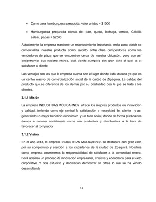  Carne para hamburguesa precocida, valor unidad = $1000

    Hamburguesa preparada consta de: pan, queso, lechuga, tomate, Cebolla
       salsas, papas = $2500

Actualmente, la empresa mantiene un reconocimiento importante, en la zona donde se
comercializa, nuestro producto como favorito entre otros competidores como los
vendedores de pizza que se encuentran cerca de nuestra ubicación, pero aun así
encontramos que nuestro interés, está siendo cumplido con gran éxito el cual es el
satisfacer al cliente

Las ventajas con las que la empresa cuenta son el lugar donde está ubicada ya que es
un centro masivo de comercialización social de la cuidad de Zipaquirá. La calidad del
producto que se diferencia de los demás por su cordialidad con la que se trata a los
clientes.

3.1.1 Misión

La empresa INDUSTRIAS MOLICARNES ofrece los mejores productos en innovación
y calidad, teniendo como eje central la satisfacción y necesidad del cliente   y así
generando un mejor beneficio económico y un bien social, donde de forma pública nos
damos a conocer socialmente como una productora y distribuidora a la hora de
favorecer al comprador

3.1.2 Visión.

En el año 2013, la empresa INDUSTRIAS MOLICARNES se destacara con gran éxito
por su compromiso y atención a los ciudadanos de la ciudad de Zipaquirá. Nosotros
como empresa asumiremos la responsabilidad de satisfacer a la comunidad entera.
Será además un proceso de innovación empresarial, creativa y económica para el éxito
corporativo. Y con esfuerzo y dedicación demostrar en cifras lo que se ha venido
desarrollando




                                         41
 