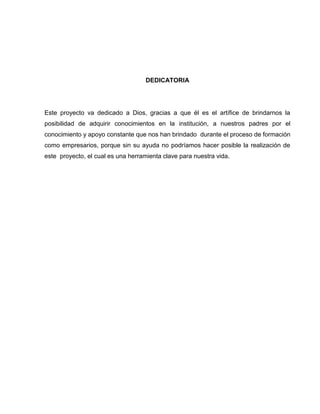 DEDICATORIA




Este proyecto va dedicado a Dios, gracias a que él es el artífice de brindarnos la
posibilidad de adquirir conocimientos en la institución, a nuestros padres por el
conocimiento y apoyo constante que nos han brindado durante el proceso de formación
como empresarios, porque sin su ayuda no podríamos hacer posible la realización de
este proyecto, el cual es una herramienta clave para nuestra vida.
 
