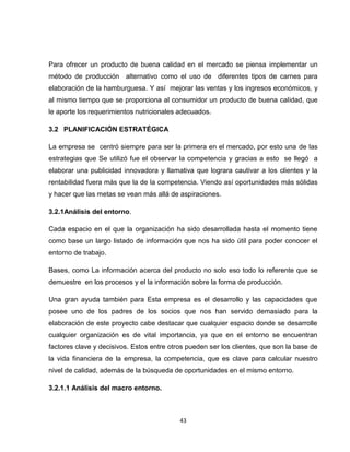 Para ofrecer un producto de buena calidad en el mercado se piensa implementar un
método de producción alternativo como el uso de diferentes tipos de carnes para
elaboración de la hamburguesa. Y así mejorar las ventas y los ingresos económicos, y
al mismo tiempo que se proporciona al consumidor un producto de buena calidad, que
le aporte los requerimientos nutricionales adecuados.

3.2 PLANIFICACIÓN ESTRATÉGICA

La empresa se centró siempre para ser la primera en el mercado, por esto una de las
estrategias que Se utilizó fue el observar la competencia y gracias a esto se llegó a
elaborar una publicidad innovadora y llamativa que lograra cautivar a los clientes y la
rentabilidad fuera más que la de la competencia. Viendo así oportunidades más sólidas
y hacer que las metas se vean más allá de aspiraciones.

3.2.1Análisis del entorno.

Cada espacio en el que la organización ha sido desarrollada hasta el momento tiene
como base un largo listado de información que nos ha sido útil para poder conocer el
entorno de trabajo.

Bases, como La información acerca del producto no solo eso todo lo referente que se
demuestre en los procesos y el la información sobre la forma de producción.

Una gran ayuda también para Esta empresa es el desarrollo y las capacidades que
posee uno de los padres de los socios que nos han servido demasiado para la
elaboración de este proyecto cabe destacar que cualquier espacio donde se desarrolle
cualquier organización es de vital importancia, ya que en el entorno se encuentran
factores clave y decisivos. Estos entre otros pueden ser los clientes, que son la base de
la vida financiera de la empresa, la competencia, que es clave para calcular nuestro
nivel de calidad, además de la búsqueda de oportunidades en el mismo entorno.

3.2.1.1 Análisis del macro entorno.



                                           43
 