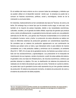 En el análisis del macro entorno se da a conocer todas las estrategias y métodos que
se pueden utilizar en el desarrollo nacional viendo que la empresa se puede dar a
conocer en factores económicos, políticos, social y tecnológicos, donde se da la
motivación a una buena labor.

En Colombia, tradicionalmente se han considerado dos tipos de 5bovinos: de carne y de
leche. Sin embargo hay un tercer tipo que ha tomado mucho auge, no solo aquí, sino
también en la mayoría de países tropicales, debido a las necesidades económicas,
culturales, sociales y es el ganado de doble utilidad, aquel tipo de ganado que produce
carne y leche simultáneamente. La ganadería bovina del país cuenta con una población
estimada de 26.186.194, y así genera dos Productos fundamentales en la nutrición de
la población humana: carne y leche. La producción de estos alimentos se realiza con
base en diferentes sistemas de producción ganadera con características específicas.
Se considera que un sistema de producción agropecuaria es una combinación de
factores que actúan como un todo y que interactúan entre sí para obtener de manera
consistente uno o más productos viables y armónicos con la sociedad y el ambiente
(Ruiz M. E. 1987). En el caso de la ganadería bovina, los factores que actúan como un
todo son los socioeconómicos y agroecológicos. Los productores en la búsqueda de
maximización de sus ingresos, venden el producto; a partir de estas salidas del sistema,
el ganadero crea una base de infraestructura y de recursos económicos y bióticos que
permiten alcanzar su objetivo. Por eso, la clasificación de sistemas de producción es
realizada con el criterio del producto que sale a la venta. Teniendo en cuenta lo anterior,
se puede decir que la ganadería bovina está representa da por tres grandes sistemas
de producción: El sistema de producción de leche, el sistema de producción de carne y
el sistema de producción de doble propósito.




5
 Bovinos: Se aplica al animal mamífero rumiante, de una subfamilia de los bóvidos, de cuerpo grande y
robusto, generalmente con cuernos, el hocico ancho y desnudo y la cola larga con un mechón en el
extremo, como el toro, la vaca o el buey.
                                                  44
 