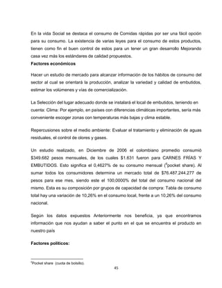 En la vida Social se destaca el consumo de Comidas rápidas por ser una fácil opción
para su consumo. La existencia de varias leyes para el consumo de estos productos,
tienen como fin el buen control de estos para un tener un gran desarrollo Mejorando
casa vez más los estándares de calidad propuestos.
Factores económicos

Hacer un estudio de mercado para alcanzar información de los hábitos de consumo del
sector al cual se orientará la producción, analizar la variedad y calidad de embutidos,
estimar los volúmenes y vías de comercialización.

La Selección del lugar adecuado donde se instalará el local de embutidos, teniendo en
cuenta: Clima: Por ejemplo, en países con diferencias climáticas importantes, sería más
conveniente escoger zonas con temperaturas más bajas y clima estable.

Repercusiones sobre el medio ambiente: Evaluar el tratamiento y eliminación de aguas
residuales, el control de olores y gases.

Un estudio realizado, en Diciembre de 2006 el colombiano promedio consumió
$349.682 pesos mensuales, de los cuales $1.631 fueron para CARNES FRÍAS Y
EMBUTIDOS. Esto significa el 0,4627% de su consumo mensual (6pocket share). Al
sumar todos los consumidores determina un mercado total de $76.487.244.277 de
pesos para ese mes, siendo este el 100,0000% del total del consumo nacional del
mismo. Esta es su composición por grupos de capacidad de compra: Tabla de consumo
total hay una variación de 10,26% en el consumo local, frente a un 10,26% del consumo
nacional.

Según los datos expuestos Anteriormente nos beneficia, ya que encontramos
información que nos ayudan a saber el punto en el que se encuentra el producto en
nuestro país

Factores políticos:



6
Pocket share (cuota de bolsillo).
                                            45
 