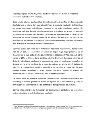Nuestro país goza de una muy buena estabilidad política, por lo cual, la estabilidad
económica es también muy favorable.

Cabe señalar además que la política de modernización del sacrificio en Colombia, está
diseñada bajo el criterio de “regionalización” que favorece la instalación de frigoríficos
en zonas geográficas estratégicas, cercanas a los más importantes centros de
producción del país, lo cual permite que en una sola planta se acopie un volumen
significativo de animales para sacrificio, generando así incrementos en la capacidad de
producción de carne, mayores niveles de eficiencia y la posibilidad de disponer de
productos de alta calidad que cumplan con todos los estándares sanitarios necesarios
para abastecer el mercado nacional e internacional.

Colombia cuenta con cerca de 40 millones de hectáreas en ganadería, de las cuales
más de un 60% se           encuentran en zonas de trópico bajo, lugar propicio para el
desarrollo de la raza Cebú. De los 23,6 millones de cabezas del 7hato nacional, por lo
menos el 25% es Cebú o tiene genética cebuína .Dentro de las razas cebuínas, el
Brahmán colombiano, ideal para la producción de carne en condiciones tropicales, se
destaca por tener la genética de la más alta calidad en el mundo. El trabajo de
selección y mejoramiento genético sistemático, ha permitido el desarrollo de unas
mejores masas musculares y unas                  condiciones excepcionales en materia de
adaptación, productividad y rentabilidad para el negocio ganadero.

De hecho, en la actualidad la Asociación Colombiana de Criadores de Ganado Cebú
(Asocebú) es la más grande del mundo en registros de la raza brahmán y sólo en
2006 superó las 52 mil solicitudes de certificación de la pureza de los animales.

Con las cifras anteriores se demuestran los Estándares de calidad que se encuentran
en la producción y el control del ganado en el país.




7
 Hato: refiere al conjunto de cabezas de ganado, como bueyes, vacas, ovejas, etc. En el mismo sentido,
puede también referir a la hacienda de campo destinada a la cría de toda clase de dicho ganado.
                                                 46
 