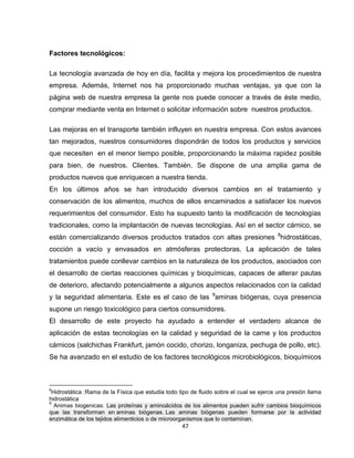 Factores tecnológicos:

La tecnología avanzada de hoy en día, facilita y mejora los procedimientos de nuestra
empresa. Además, Internet nos ha proporcionado muchas ventajas, ya que con la
página web de nuestra empresa la gente nos puede conocer a través de éste medio,
comprar mediante venta en Internet o solicitar información sobre nuestros productos.

Las mejoras en el transporte también influyen en nuestra empresa. Con estos avances
tan mejorados, nuestros consumidores dispondrán de todos los productos y servicios
que necesiten en el menor tiempo posible, proporcionando la máxima rapidez posible
para bien, de nuestros. Clientes. También. Se dispone de una amplia gama de
productos nuevos que enriquecen a nuestra tienda.
En los últimos años se han introducido diversos cambios en el tratamiento y
conservación de los alimentos, muchos de ellos encaminados a satisfacer los nuevos
requerimientos del consumidor. Esto ha supuesto tanto la modificación de tecnologías
tradicionales, como la implantación de nuevas tecnologías. Así en el sector cárnico, se
están comercializando diversos productos tratados con altas presiones 8hidrostáticas,
cocción a vacío y envasados en atmósferas protectoras. La aplicación de tales
tratamientos puede conllevar cambios en la naturaleza de los productos, asociados con
el desarrollo de ciertas reacciones químicas y bioquímicas, capaces de alterar pautas
de deterioro, afectando potencialmente a algunos aspectos relacionados con la calidad
y la seguridad alimentaria. Este es el caso de las 9aminas biógenas, cuya presencia
supone un riesgo toxicológico para ciertos consumidores.
El desarrollo de este proyecto ha ayudado a entender el verdadero alcance de
aplicación de estas tecnologías en la calidad y seguridad de la carne y los productos
cárnicos (salchichas Frankfurt, jamón cocido, chorizo, longaniza, pechuga de pollo, etc).
Se ha avanzado en el estudio de los factores tecnológicos microbiológicos, bioquímicos



8
 Hidrostática :Rama de la Física que estudia todo tipo de fluido sobre el cual se ejerce una presión llama
hidrostática
9
  Animas biogenicas: Las proteínas y aminoácidos de los alimentos pueden sufrir cambios bioquímicos
que las transforman en aminas biógenas. Las aminas biógenas pueden formarse por la actividad
enzimática de los tejidos alimenticios o de microorganismos que lo contaminan.
                                                   47
 