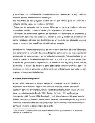 y sensoriales que condicionan la formación de aminas biógenas en carne y productos
cárnicos tratados mediante dichas tecnologías.
Los resultados de este proyecto pueden ser de gran utilidad para el sector de la
industria cárnica, ya que los resultados permiten:
 Determinar la presencia real de aminas biógenas en carne y productos cárnicos
comerciales tratados con nuevas tecnologías de procesado y conservación.
 Establecer las condiciones óptimas de aplicación de tecnologías de procesado y
conservación como las altas presiones, cocción a vacío y atmósferas protectoras en
carne y productos cárnicos para la obtención de un producto más adecuado y seguro
desde el punto de vista tecnológico microbiológico y sensorial.


Determinar los factores tecnológicos y de conservación derivados de estas tecnologías
que condicionan la formación de aminas biógenas, del desarrollo de microorganismos
                                                                             10
productores de estas aminas y en su actividad aminoácido                       descarboxilasa en los
distintos productos de origen cárnico obtenidos de la aplicación de estas tecnologías.
Con ello se garantizaría la disponibilidad de alimentos más seguros y sobre todo se
disminuiría el riesgo de toxicidad para poblaciones inmunodeprimidas como los
ancianos, los niños o personas con tratamientos de antidepresivos que cada vez son
mayores en nuestra sociedad actual.


Factores socio demográficos.

En los países desarrollados, la renta y el precio contribuyen cada vez menos a la
explicación de la demanda de productos cárnicos, mientras factores de carácter
cualitativo como las preferencias, valores y actitudes del consumidor, juegan un papel
cada vez más importante (Besch, 1980; Capps y Schmitz, 1991; Meulenberg y
Steenkamp, 1991; Connor, 1994; Bansback, 1995). Hasta hace dos décadas, parecía
todavía justificado el supuesto de que dichas variables cualitativas ejercían muy escasa
influencia en el comportamiento del consumidor. Para la investigación del consumo de
carne era suficiente la consideración de la renta.

10
  Descarboxilasa: Enzima respiratoria que produce la eliminación del grupo carboxilo, o de dióxido de
carbono, de un aminoácido.
                                                    48
 
