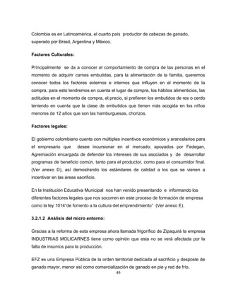 Colombia es en Latinoamérica, el cuarto país productor de cabezas de ganado,
superado por Brasil, Argentina y México.

Factores Culturales:

Principalmente se da a conocer el comportamiento de compra de las personas en el
momento de adquirir carnes embutidas, para la alimentación de la familia, queremos
conocer todos los factores externos e internos que influyen en el momento de la
compra, para esto tendremos en cuenta el lugar de compra, los hábitos alimenticios, las
actitudes en el momento de compra, el precio, si prefieren los embutidos de res o cerdo
teniendo en cuenta que la clase de embutidos que tienen más acogida en los niños
menores de 12 años que son las hamburguesas, chorizos.

Factores legales:

El gobierno colombiano cuenta con múltiples incentivos económicos y arancelarios para
el empresario que        desee incursionar en el mercado; apoyados por Fedegan,
Agremiación encargada de defender los intereses de sus asociados y de desarrollar
programas de beneficio común, tanto para el productor, como para el consumidor final.
(Ver anexo D), así demostrando los estándares de calidad a los que se vienen a
incentivar en las áreas sacrificio.

En la Institución Educativa Municipal nos han venido presentando e informando los
diferentes factores legales que nos socorren en este proceso de formación de empresa
como la ley 1014“de fomento a la cultura del emprendimiento” (Ver anexo E).

3.2.1.2 Análisis del micro entorno:

Gracias a la reforma de esta empresa ahora llamada frigorífico de Zipaquirá la empresa
INDUSTRIAS MOLICARNES tiene como opinión que esta no se verá afectada por la
falta de insumos para la producción.

EFZ es una Empresa Pública de la orden territorial dedicada al sacrificio y desposte de
ganado mayor, menor así como comercialización de ganado en pie y red de frío.
                                           49
 