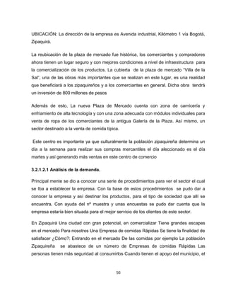 UBICACIÓN: La dirección de la empresa es Avenida industrial, Kilómetro 1 vía Bogotá,
Zipaquirá.

La reubicación de la plaza de mercado fue histórica, los comerciantes y compradores
ahora tienen un lugar seguro y con mejores condiciones a nivel de infraestructura para
la comercialización de los productos. La cubierta de la plaza de mercado “Villa de la
Sal”, una de las obras más importantes que se realizan en este lugar, es una realidad
que beneficiará a los zipaquireños y a los comerciantes en general. Dicha obra tendrá
un inversión de 800 millones de pesos

Además de esto, La nueva Plaza de Mercado cuenta con zona de carnicería y
enfriamiento de alta tecnología y con una zona adecuada con módulos individuales para
venta de ropa de los comerciantes de la antigua Galería de la Plaza. Así mismo, un
sector destinado a la venta de comida típica.

Este centro es importante ya que culturalmente la población zipaquireña determina un
día a la semana para realizar sus compras mercantiles el día aleccionado es el día
martes y así generando más ventas en este centro de comercio

3.2.1.2.1 Análisis de la demanda.

Principal mente se dio a conocer una serie de procedimientos para ver el sector el cual
se Iba a establecer la empresa. Con la base de estos procedimientos se pudo dar a
conocer la empresa y así destinar los productos, para el tipo de sociedad que allí se
encuentra. Con ayuda del nº muestra y unas encuestas se pudo dar cuenta que la
empresa estaría bien situada para el mejor servicio de los clientes de este sector.

En Zipaquirá Una ciudad con gran potencial, en comercializar Tiene grandes escapes
en el mercado Para nosotros Una Empresa de comidas Rápidas Se tiene la finalidad de
satisfacer ¿Cómo?: Entrando en el mercado De las comidas por ejemplo La población
Zipaquireña   se abastece de un número de Empresas de comidas Rápidas Las
personas tienen más seguridad al consumirlos Cuando tienen el apoyo del municipio, el



                                           50
 