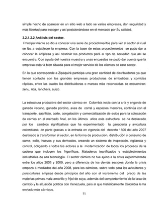 simple hecho de aparecer en un sitio web a lado se varias empresas, dan seguridad y
más libertad para escoger y así posicionándose en el mercado por Su calidad.

3.2.1.2.2 Análisis del sector.
Principal mente se dio a conocer una serie de procedimientos para ver el sector el cual
se Iba a establecer la empresa. Con la base de estos procedimientos se pudo dar a
conocer la empresa y así destinar los productos para el tipo de sociedad que allí se
encuentra. Con ayuda del nuestra muestra y unas encuestas se pudo dar cuenta que la
empresa estaría bien situada para el mejor servicio de los clientes de este sector.

En lo que corresponde a Zipaquirá participa una gran cantidad de distribuidoras ya que
tienen contacto con las grandes empresas productoras de embutidos y comidas
rápidas, entre las cuales las distribuidoras o marcas más reconocidas se encuentran:
zenu, rica, ranchera, suizo.



La estructura productiva del sector cárnico en Colombia inicia con la cría y engorde de
ganado vacuno, ganado porcino, aves de corral y especies menores, continúa con el
transporte, sacrificio, corte, congelación y comercialización de estos para la colocación
de carnes en el mercado final, en los últimos años esta estructura se ha destacado
por los   cambios significativos que ha experimentado         la ganadería y avicultura
colombiana, en parte gracias a la entrada en vigencia del decreto 1500 del año 2007
destinado a transformar el sector, en la forma de producción, distribución y consumo de
carne, pollo, huevos y sus derivados, creando un sistema de inspección, vigilancia y
control, obligando a todos los actores a la modernización de todos los procesos de la
cadena que incluyen los frigoríficos, Mataderos tecnificados y establecimientos
industriales de alta tecnología. El sector cárnico no fue ajeno a la crisis experimentada
entre los años 2008 y 2009, pero a diferencia de los demás sectores donde la crisis
empezó a mediados del año 2008, para los cárnicos, sobre todo para los avicultores y
porcicultores empezó desde principios del año con el incremento del precio de las
materias primas maíz amarillo y frijol de soya, además del comportamiento de la tasa de
cambio y la situación política con Venezuela, país al que históricamente Colombia le ha
enviado más cárnicos.
                                           51
 