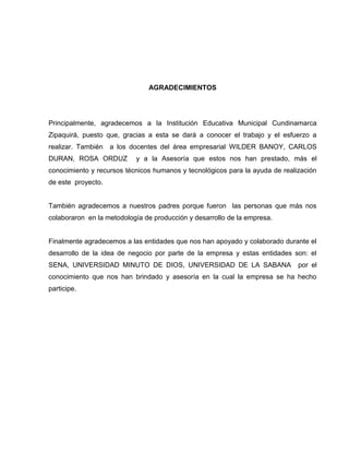 AGRADECIMIENTOS




Principalmente, agradecemos a la Institución Educativa Municipal Cundinamarca
Zipaquirá, puesto que, gracias a esta se dará a conocer el trabajo y el esfuerzo a
realizar. También   a los docentes del área empresarial WILDER BANOY, CARLOS
DURAN, ROSA ORDUZ          y a la Asesoría que estos nos han prestado, más el
conocimiento y recursos técnicos humanos y tecnológicos para la ayuda de realización
de este proyecto.


También agradecemos a nuestros padres porque fueron las personas que más nos
colaboraron en la metodología de producción y desarrollo de la empresa.


Finalmente agradecemos a las entidades que nos han apoyado y colaborado durante el
desarrollo de la idea de negocio por parte de la empresa y estas entidades son: el
SENA, UNIVERSIDAD MINUTO DE DIOS, UNIVERSIDAD DE LA SABANA                    por el
conocimiento que nos han brindado y asesoría en la cual la empresa se ha hecho
participe.
 