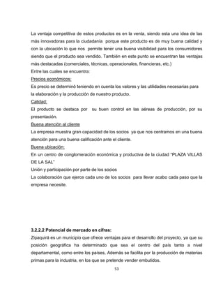 La ventaja competitiva de estos productos es en la venta, siendo esta una idea de las
más innovadoras para la ciudadanía porque este producto es de muy buena calidad y
con la ubicación lo que nos permite tener una buena visibilidad para los consumidores
siendo que el producto sea vendido. También en este punto se encuentran las ventajas
más destacadas (comerciales, técnicas, operacionales, financieras, etc.)
Entre las cuales se encuentra:
Precios económicos:
Es precio se determinó teniendo en cuenta los valores y las utilidades necesarias para
la elaboración y la producción de nuestro producto.
Calidad:
El producto se destaca por       su buen control en las aéreas de producción, por su
presentación.
Buena atención al cliente
La empresa muestra gran capacidad de los socios ya que nos centramos en una buena
atención para una buena calificación ante el cliente.
Buena ubicación:
En un centro de conglomeración económica y productiva de la ciudad “PLAZA VILLAS
DE LA SAL”
Unión y participación por parte de los socios
La colaboración que ejerce cada uno de los socios para llevar acabo cada paso que la
empresa necesite.




3.2.2.2 Potencial de mercado en cifras:
Zipaquirá es un municipio que ofrece ventajas para el desarrollo del proyecto, ya que su
posición geográfica ha determinado que sea el centro del país tanto a nivel
departamental, como entre los países. Además se facilita por la producción de materias
primas para la industria, en los que se pretende vender embutidos.
                                            53
 