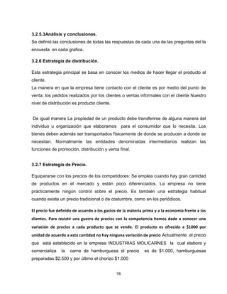 3.2.5.3Análisis y conclusiones.
Se definió las conclusiones de todas las respuestas de cada una de las preguntas del la
encuesta en cada grafica.

3.2.6 Estrategia de distribución.

Esta estrategia principal se basa en conocer los medios de hacer llegar el producto al
cliente.
La manera en que la empresa tiene contacto con el cliente es por medio del punto de
venta, los pedidos realizados por los clientes o ventas informales con el cliente Nuestro
nivel de distribución es producto cliente.


De igual manera La propiedad de un producto debe transferirse de alguna manera del
individuo u organización que elaboramos            para el consumidor que lo necesita. Los
bienes deben además ser transportados físicamente de donde se producen a donde se
necesitan. Normalmente las entidades denominadas intermediarios realizan las
funciones de promoción, distribución y venta final.


3.2.7 Estrategia de Precio.

Equipararse con los precios de los competidores: Se emplea cuando hay gran cantidad
de productos en el mercado y están poco diferenciados. La empresa no tiene
prácticamente ningún control sobre el precio. Es también una estrategia habitual
cuando existe un precio tradicional o de costumbre, como en los periódicos.

El precio fue definido de acuerdo a los gastos de la materia prima y a la economía frente a los
clientes. Para resistir una guerra de precios con la competencia hemos dado a conocer una
variación de precios a cada producto que se vende. El producto es ofrecido a $1000 por
unidad de acuerdo a esta cantidad no hay ninguna variación de precio Actualmente el precio
que está establecido en la empresa INDUSTRIAS MOLICARNES la cual elabora y
comercializa    la   carne de hamburguesa el precio          es de $1.000, hamburguesas
preparadas $2.500 y por último el chorizo $1.000


                                              56
 
