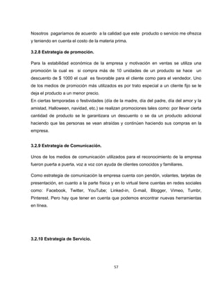 Nosotros pagaríamos de acuerdo a la calidad que este producto o servicio me ofrezca
y teniendo en cuenta el costo de la materia prima.

3.2.8 Estrategia de promoción.

Para la estabilidad económica de la empresa y motivación en ventas se utiliza una
promoción la cual es si compra más de 10 unidades de un producto se hace un
descuento de $ 1000 el cual es favorable para el cliente como para el vendedor. Uno
de los medios de promoción más utilizados es por trato especial a un cliente fijo se le
deja el producto a un menor precio.
En ciertas temporadas o festividades (día de la madre, día del padre, día del amor y la
amistad, Halloween, navidad, etc.) se realizan promociones tales como: por llevar cierta
cantidad de producto se le garantizara un descuento o se da un producto adicional
haciendo que las personas se vean atraídas y continúen haciendo sus compras en la
empresa.


3.2.9 Estrategia de Comunicación.

Unos de los medios de comunicación utilizados para el reconocimiento de la empresa
fueron puerta a puerta, voz a voz con ayuda de clientes conocidos y familiares.

Como estrategia de comunicación la empresa cuenta con pendón, volantes, tarjetas de
presentación, en cuanto a la parte física y en lo virtual tiene cuentas en redes sociales
como: Facebook, Twitter, YouTube; Linked-in, G-mail, Blogger, Vimeo, Tumbr,
Pinterest. Pero hay que tener en cuenta que podemos encontrar nuevas herramientas
en línea.




3.2.10 Estrategia de Servicio.




                                           57
 