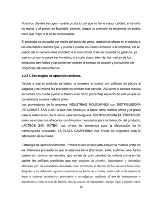 Nuestros clientes escogen nuestro producto por que se tiene mayor calidad, el tamaño
es mayor y el precio es favorable además porque la atención es excelente se podría
decir que mejor a la de la competencia.

El producto es otorgado por medio del punto de venta, también se ofrece en el colegio a
los estudiantes clientes fijos, y puerta a puerta los civiles cercanos a la empresa, así se
puede dar un servicio más completo a la comunidad. Éste no necesita de garantía, ya
que su consumo puede ser inmediato o a corto plazo, además, las marcas de los
productos son fiables y las personas tendrán la certeza de adquirir y consumirlo sin
ningún tipo de desconfianza.

3.2.11. Estrategias de aprovisionamiento.

Debido a que el producto es básico la empresa si cuenta con políticas de plazos al
pagarlos y así mismo los proveedores brindan este servicio. Así como la compra masiva
de carnes nos puede ayudar a disminuir en cierto porcentaje el precio de esta ya que es
considerada nuestra materia prima
Los proveedores de la empresa INDUSTRIAS MOLICARNES son DISTRIBUIDORA
DE CARNES SAN LUIS: la cual nos distribuye la carne como materia prima y la grasa
para la elaboración, de la carne para hamburguesa, DISTRIBUIDORA EL PROFESOR:
quien es el que nos ofrece los condimentos, necesarios para la formación del producto,
LÁCTEOS SAN MATEO: nos ofrece los elementos para la elaboración de la
hamburguesa preparada, LA PLAZA CAMPESINA: nos brinda los vegetales para la
fabricación de la misma.

Estrategia de aprovisionamiento. Primero busca el sitio para adquirir la materia prima en
los diferentes proveedores que la empresa tiene (Carrefour, éxito, surtimax, uno A) los
cuales son centros comerciales que surten de gran cantidad de materia prima en las
cuales las políticas crediticias que son conjunto de criterios, lineamientos y directrices
utilizados por las autoridades monetarias para determinar el destino de los recursos financieros
dirigidos a los diferentes agentes económicos en forma de créditos, induciendo el desarrollo de
áreas o sectores económicos prioritarios y estratégicos, mediante el uso de instrumentos y
mecanismos como la tasa de interés, tasa de acceso al redescuento, encaje legal y algunos otros
                                              58
 