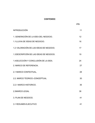 CONTENIDO

                                           pág.


INTRODUCCIÓN                                  11


1. GENERACIÓN DE LA IDEA DEL NEGOCIO.         12

1.1 LLUVIA DE IDEAS DE NEGOCIO.               16


1.2 VALORACIÓN DE LAS IDEAS DE NEGOCIO.       17


1.3 DESCRIPCIÓN DE LAS IDEAS DE NEGOCIO.      19


1.4 SELECCIÓN Y CONCLUSIÓN DE LA IDEA.        24

2. MARCO DE REFERENCIA.                       27


2.1 MARCO CONTEXTUAL.                         28


2.2. MARCO TEORICO.-CONCEPTUAL                30


2.2.1 MARCO HISTORICO.                        36


2.3MARCO LEGAL                                38


3. PLAN DE NEGOCIO.                           41


3.1 RESUMEN EJECUTIVO                         41
 