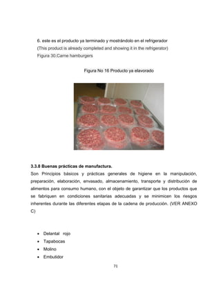 6. este es el producto ya terminado y mostrándolo en el refrigerador
     (This product is already completed and showing it in the refrigerator)
     Figura 30.Carne hamburgers


                              Figura No 16 Producto ya elavorado




3.3.8 Buenas prácticas de manufactura.
Son Principios básicos y prácticas generales de higiene en la manipulación,
preparación, elaboración, envasado, almacenamiento, transporte y distribución de
alimentos para consumo humano, con el objeto de garantizar que los productos que
se fabriquen en condiciones sanitarias adecuadas y se minimicen los riesgos
inherentes durante las diferentes etapas de la cadena de producción. (VER ANEXO
C)




      Delantal rojo
      Tapabocas
      Molino
      Embutidor

                                             71
 