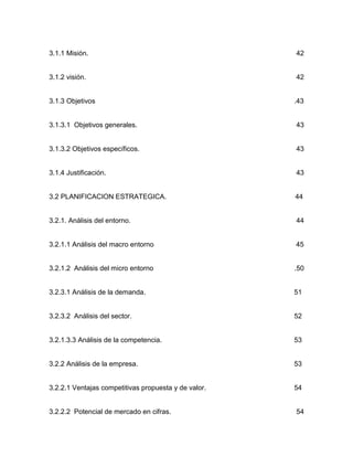 3.1.1 Misión.                                         42


3.1.2 visión.                                         42


3.1.3 Objetivos                                       .43


3.1.3.1 Objetivos generales.                          43


3.1.3.2 Objetivos específicos.                        43


3.1.4 Justificación.                                  43


3.2 PLANIFICACION ESTRATEGICA.                        44


3.2.1. Análisis del entorno.                          44


3.2.1.1 Análisis del macro entorno                    45


3.2.1.2 Análisis del micro entorno                    .50


3.2.3.1 Análisis de la demanda.                       51


3.2.3.2 Análisis del sector.                          52


3.2.1.3.3 Análisis de la competencia.                 53


3.2.2 Análisis de la empresa.                         53


3.2.2.1 Ventajas competitivas propuesta y de valor.   54


3.2.2.2 Potencial de mercado en cifras.               54
 