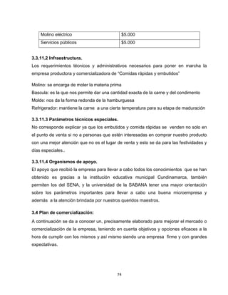 Molino eléctrico                        $5.000
    Servicios públicos                      $5.000


3.3.11.2 Infraestructura.
Los requerimientos técnicos y administrativos necesarios para poner en marcha la
empresa productora y comercializadora de “Comidas rápidas y embutidos”

Molino: se encarga de moler la materia prima
Bascula: es la que nos permite dar una cantidad exacta de la carne y del condimento
Molde: nos da la forma redonda de la hamburguesa
Refrigerador: mantiene la carne a una cierta temperatura para su etapa de maduración

3.3.11.3 Parámetros técnicos especiales.
No corresponde explicar ya que los embutidos y comida rápidas se venden no solo en
el punto de venta si no a personas que estén interesadas en comprar nuestro producto
con una mejor atención que no es el lugar de venta y esto se da para las festividades y
días especiales..

3.3.11.4 Organismos de apoyo.
El apoyo que recibió la empresa para llevar a cabo todos los conocimientos que se han
obtenido es gracias a la institución educativa municipal Cundinamarca, también
permiten los del SENA, y la universidad de la SABANA tener una mayor orientación
sobre los parámetros importantes para llevar a cabo una buena microempresa y
además a la atención brindada por nuestros queridos maestros.

3.4 Plan de comercialización:
A continuación se da a conocer un, precisamente elaborado para mejorar el mercado o
comercialización de la empresa, teniendo en cuenta objetivos y opciones eficaces a la
hora de cumplir con los mismos y así mismo siendo una empresa firme y con grandes
expectativas.




                                          74
 