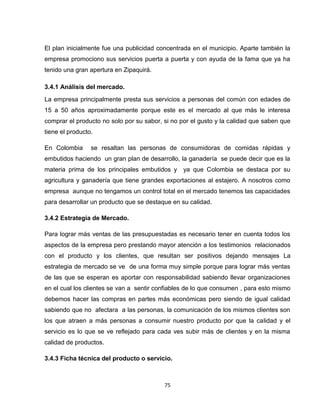 El plan inicialmente fue una publicidad concentrada en el municipio. Aparte también la
empresa promociono sus servicios puerta a puerta y con ayuda de la fama que ya ha
tenido una gran apertura en Zipaquirá.

3.4.1 Análisis del mercado.
La empresa principalmente presta sus servicios a personas del común con edades de
15 a 50 años aproximadamente porque este es el mercado al que más le interesa
comprar el producto no solo por su sabor, si no por el gusto y la calidad que saben que
tiene el producto.

En Colombia      se resaltan las personas de consumidoras de comidas rápidas y
embutidos haciendo un gran plan de desarrollo, la ganadería se puede decir que es la
materia prima de los principales embutidos y     ya que Colombia se destaca por su
agricultura y ganadería que tiene grandes exportaciones al estajero. A nosotros como
empresa aunque no tengamos un control total en el mercado tenemos las capacidades
para desarrollar un producto que se destaque en su calidad.

3.4.2 Estrategia de Mercado.

Para lograr más ventas de las presupuestadas es necesario tener en cuenta todos los
aspectos de la empresa pero prestando mayor atención a los testimonios relacionados
con el producto y los clientes, que resultan ser positivos dejando mensajes La
estrategia de mercado se ve de una forma muy simple porque para lograr más ventas
de las que se esperan es aportar con responsabilidad sabiendo llevar organizaciones
en el cual los clientes se van a sentir confiables de lo que consumen , para esto mismo
debemos hacer las compras en partes más económicas pero siendo de igual calidad
sabiendo que no afectara a las personas, la comunicación de los mismos clientes son
los que atraen a más personas a consumir nuestro producto por que la calidad y el
servicio es lo que se ve reflejado para cada ves subir más de clientes y en la misma
calidad de productos.

3.4.3 Ficha técnica del producto o servicio.



                                          75
 