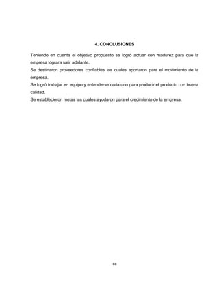 4. CONCLUSIONES

Teniendo en cuenta el objetivo propuesto se logró actuar con madurez para que la
empresa lograra salir adelante.
Se destinaron proveedores confiables los cuales aportaron para el movimiento de la
empresa.
Se logró trabajar en equipo y entenderse cada uno para producir el producto con buena
calidad.
Se establecieron metas las cuales ayudaron para el crecimiento de la empresa.




                                         88
 