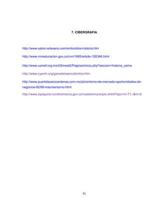 7. CIBERGRAFIA




http://www.sabor-artesano.com/embutidos-historia.htm

http://www.mineducacion.gov.co/cvn/1665/article-126346.html

http://www.usmef.org.mx/USmeat2/Paginas/inicio.php?seccion=historia_carne

http://www.cyemh.org/ganaderiaencolombia.htm

http://www.puertolazarocardenas.com.mx/plc/entorno-de-mercado-oportunidades-de-
negocios-92/86-macroentorno.html

http://www.zipaquira-cundinamarca.gov.co/nuestromunicipio.shtml?apc=m-T1--&m=d




                                         91
 