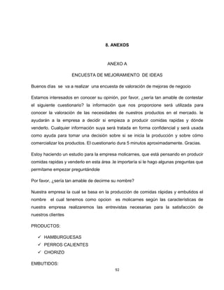 8. ANEXOS



                                      ANEXO A

                    ENCUESTA DE MEJORAMIENTO DE IDEAS

Buenos días se va a realizar una encuesta de valoración de mejoras de negocio

Estamos interesados en conocer su opinión, por favor, ¿sería tan amable de contestar
el siguiente cuestionario? la información que nos proporcione será utilizada para
conocer la valoración de las necesidades de nuestros productos en el mercado. le
ayudarán a la empresa a decidir si empieza a producir comidas rapidas y dónde
venderlo. Cualquier información suya será tratada en forma confidencial y será usada
como ayuda para tomar una decisión sobre si se inicia la producción y sobre cómo
comercializar los productos. El cuestionario dura 5 minutos aproximadamente. Gracias.

Estoy haciendo un estudio para la empresa molicarnes, que está pensando en producir
comidas rapidas y venderlo en esta área .le importaría si le hago algunas preguntas que
permítame empezar preguntándole

Por favor, ¿sería tan amable de decirme su nombre?

Nuestra empresa la cual se basa en la producción de comidas rápidas y embutidos el
nombre el cual tenemos como opcion        es molicarnes según las características de
nuestra empresa realizaremos las entrevistas necesarias para la satisfacción de
nuestros clientes

PRODUCTOS:

    HAMBURGUESAS
    PERROS CALIENTES
    CHORIZO

EMBUTIDOS:
                                          92
 