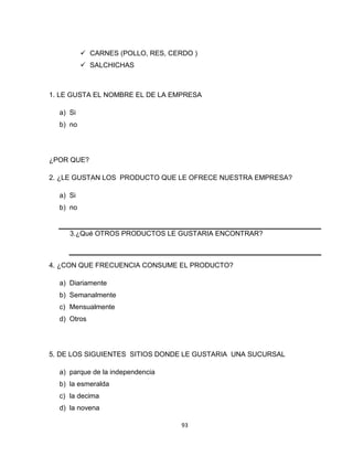  CARNES (POLLO, RES, CERDO )
           SALCHICHAS



1. LE GUSTA EL NOMBRE EL DE LA EMPRESA

  a) Si
  b) no




¿POR QUE?

2. ¿LE GUSTAN LOS PRODUCTO QUE LE OFRECE NUESTRA EMPRESA?

  a) Si
  b) no


     3.¿Qué OTROS PRODUCTOS LE GUSTARIA ENCONTRAR?



4. ¿CON QUE FRECUENCIA CONSUME EL PRODUCTO?

  a) Diariamente
  b) Semanalmente
  c) Mensualmente
  d) Otros




5. DE LOS SIGUIENTES SITIOS DONDE LE GUSTARIA UNA SUCURSAL

  a) parque de la independencia
  b) la esmeralda
  c) la decima
  d) la novena

                                   93
 