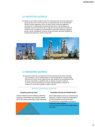 02/05/2015
4
LA INDUSTRIA QUÍMICA
Es variada, ya que utiliza una gama mayor de materias primas; de ella se puede decir
que es la que surte al ciclo económico con productos tales como combustibles
sólidos, líquidos y gaseosos, pirita, cal, sales, ácidos, productos vegetales y
animales, etc. La elaboración de productos químicos es más compleja. Los
productos más comunes dentro de su rango son los que requiera la industria de
transformación y la agrícola como fertilizantes, colorantes, explosivos, plásticos,
gomas, caucho, detergentes, aislantes, fibras artificiales, productos fotográficos,
productos farmacéuticos, entre muchos otros.
LA INDUSTRIA QUÍMICA
se ocupa de la extracción y procesamiento de las materias primas, tanto naturales
como sintéticas, y de su transformación en otras sustancias con características
diferentes de las que tenían originalmente, para satisfacer las necesidades de las
personas mejorando su calidad de vida. Su objetivo principal es elaborar
un producto de buena calidad con el costo más bajo posible, y tratando de
ocasionar el menor daño posible al medio ambiente.
TIPOS DE INDUSTRIAS QUIMICAS
Industria química de base
utilizan materias primas básicas y elaboran
productos intermedios que también pueden
servir de materia prima para otras industrias
Industrias químicas de transformación
están destinadas al consumo directo de las
personas, emplean productos elaborados
por las industrias químicas de base.
La química fina, comprende numerosas
industrias especializadas
(medicamentos, fertilizantes, plaguicidas, c
olorantes )
 