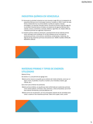 02/05/2015
5
INDUSTRIA QUÍMICA EN VENEZUELA
En Venezuela la actividad industrial se inicio durante el siglo XIX con la instalación de
pequeñas fábricas como la del papel nacional, fundada en 1843. A partir de esta
fecha el desarrollo fue muy lento debido a la falta de capital, al atraso
tecnológico y al reducido mercado interno. Durante la primera mitad del siglo XX,
la actividad industrial estuvo limitada a la existencia de algunas fábricas como
calzado, azúcar y sombreros, cervezas, fósforos, cigarrillos, etc. Desde 1961 las
industrias químicas han agarrado importancia.
La industria química realiza la extracción y procesamiento de las materias primas
tanto naturales como sintéticas. En la vida cotidiana ya son normales los
productos químicos, como pintura, cosméticos, conservantes, medicinas, etc.
Algunas de las industrias químicas venezolanas son: SIDOR, ALCASA, VENALUM,
BAUXIVEN, EDELCA
MATERIAS PRIMAS Y TIPOS DE ENERGÍA
UTILIZADAS
Materia Prima:
Se divide en 2 y actualmente se agrega otra:
-Materia prima natural, es aquella que se obtiene del medio ambiente, como son: el
agua, el aire, el petróleo, el azufre, el carbón y los minerales (madera, gas
natural, etc.)
Que sirven para sintetizar los productos.
-Materia primas sintética, es aquella que esta conformada por sustancias químicas
como: ácido sulfúrico, amoniaco, cloro, benceno, y otros compuestos, que sirven
para obtener fertilizantes, pinturas plásticas, etc.
-Materia prima de recuperación, son los compuestos capaces de ser reciclados para
volver a usarse en las industrias químicas. Tales como: papel, vidrio, cartón
 