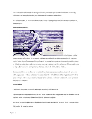 Páginá 3
para siempre en las mentes de muchas generaciones gozando de gran recordación hasta la actualidad y
siendo sin duda la mejor publicidad para la marca en muchos años de existencia.
Más tarde en los 80s, el crecimiento del mercado haría que la empresa construyera otra fábrica en Palmira,
Valle del Cauca.
Sistema de distribución
Rafael Molano estaba
seguro que una de las claves de su negocio estaba en la distribución,en virtud de su política de mantener
precios bajos.Siendo fiel a esta política a lo largo de los años y habiendo ya tenido la oportunidad de trabajar
en dicha área,nada más ni nada menos que en una empresa de la magnitud de Bavaria,Molano decide hacer
un viaje a China con el fin de implementar el famoso sistema de distribución en triciclos.
Dado que el sistema no resultaba ser en realidad muyatractivo para los vendedores,Molano de forma muy
astuta logra vender su idea y salirse con la suya contratando a Rafael Antonio Niño, un popular ciclista de la
época para que se tomara una foto en un triciclo,con lo cual daba a entender que se podía hacer ejercicio al
tiempo que se trabajaba.
El Chocoramo
Chocoramo,el producto insignia de la empresa,se lanza al mercado en 1972.
El popular pastel que representa cerca del 80% de las ganancias de la compañía es fruto de la idea de uno de
sus hijos,quien sugirió bañar el tradicional ponqué Gala con chocolate.
Hoy en día su fórmula se encuentra celosamente guardada en la bóveda de un banco en los Estados Unidos.
Fabricación de materias primas
 