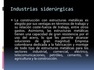 Industrias siderúrgicas

 La construcción con estructuras metálicas es
  elegido por sus ventajas en términos de trabajo y
  su relación coste-fuerza de trabajo, entre otros
  gastos. Asimismo, las estructuras metálicas
  tienen una capacidad de gran resistencia por el
  uso del acero, lo que les permite alcanzar
  soluciones de gran magnitud. Empresa
  colombiana dedicada a la fabricación y montaje
  de todo tipo de estructuras metálicas para los
  sectores     industrial,   comercial, eléctrico,
  telecomunicaciones, petróleo, cemento, la
  agricultura y la construcción.
 