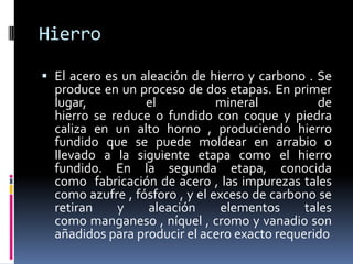 Hierro

 El acero es un aleación de hierro y carbono . Se
  produce en un proceso de dos etapas. En primer
  lugar,          el          mineral           de
  hierro se reduce o fundido con coque y piedra
  caliza en un alto horno , produciendo hierro
  fundido que se puede moldear en arrabio o
  llevado a la siguiente etapa como el hierro
  fundido. En la segunda etapa, conocida
  como fabricación de acero , las impurezas tales
  como azufre , fósforo , y el exceso de carbono se
  retiran    y    aleación       elementos    tales
  como manganeso , níquel , cromo y vanadio son
  añadidos para producir el acero exacto requerido
 