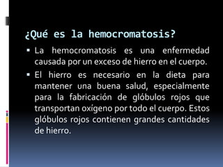 ¿Qué es la hemocromatosis?
 La hemocromatosis es una enfermedad
  causada por un exceso de hierro en el cuerpo.
 El hierro es necesario en la dieta para
  mantener una buena salud, especialmente
  para la fabricación de glóbulos rojos que
  transportan oxígeno por todo el cuerpo. Estos
  glóbulos rojos contienen grandes cantidades
  de hierro.
 
