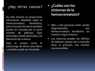 ¿Hay otras causas?                   ¿Cuáles son los
                                       síntomas de la
                                       hemocromatosis?
En este artículo se proporciona
información detallada sobre la
hemocromatosis        hereditaria,
                                      Más y más personas están siendo
pero el exceso de hierro también
                                       diagnosticados             con
puede ser causada por un gran
                                       hemocromatosis hereditaria sin
número de glóbulos rojos
                                       mostrar ningún síntoma.
anormales siendo destruidos y la
liberación de su hierro.              Los síntomas pueden ser difíciles
                                       de detectar porque son a menudo
Esto se conoce como la
                                       leves al principio, con muchas
sobrecarga de hierro secundaria
                                       causas posibles.
y también puede ser heredado.
 