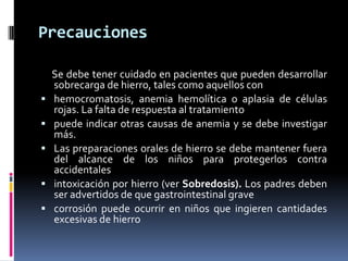 Precauciones

    Se debe tener cuidado en pacientes que pueden desarrollar
    sobrecarga de hierro, tales como aquellos con
   hemocromatosis, anemia hemolítica o aplasia de células
    rojas. La falta de respuesta al tratamiento
   puede indicar otras causas de anemia y se debe investigar
    más.
   Las preparaciones orales de hierro se debe mantener fuera
    del alcance de los niños para protegerlos contra
    accidentales
   intoxicación por hierro (ver Sobredosis). Los padres deben
    ser advertidos de que gastrointestinal grave
   corrosión puede ocurrir en niños que ingieren cantidades
    excesivas de hierro
 