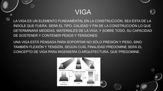 VIGA
LA VIGA ES UN ELEMENTO FUNDAMENTAL EN LA CONSTRUCCIÓN, SEA ÉSTA DE LA
ÍNDOLE QUE FUERA. SERÁ EL TIPO, CALIDAD Y FIN DE LA CONSTRUCCIÓN LO QUE
DETERMINARÁ MEDIDAS, MATERIALES DE LA VIGA, Y SOBRE TODO, SU CAPACIDAD
DE SOSTENER Y CONTENER PESOS Y TENSIONES.
UNA VIGA ESTÁ PENSADA PARA SOPORTAR NO SÓLO PRESIÓN Y PESO, SINO
TAMBIÉN FLEXIÓN Y TENSIÓN, SEGÚN CUÁL FINALIDAD PREDOMINE SERÁ EL
CONCEPTO DE VIGA PARA INGENIERÍA O ARQUITECTURA, QUE PREDOMINE.

 