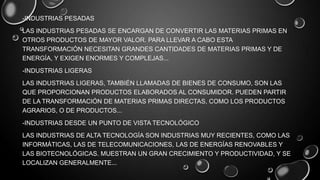 -INDUSTRIAS PESADAS
LAS INDUSTRIAS PESADAS SE ENCARGAN DE CONVERTIR LAS MATERIAS PRIMAS EN
OTROS PRODUCTOS DE MAYOR VALOR. PARA LLEVAR A CABO ESTA
TRANSFORMACIÓN NECESITAN GRANDES CANTIDADES DE MATERIAS PRIMAS Y DE
ENERGÍA, Y EXIGEN ENORMES Y COMPLEJAS...
-INDUSTRIAS LIGERAS
LAS INDUSTRIAS LIGERAS, TAMBIÉN LLAMADAS DE BIENES DE CONSUMO, SON LAS
QUE PROPORCIONAN PRODUCTOS ELABORADOS AL CONSUMIDOR. PUEDEN PARTIR
DE LA TRANSFORMACIÓN DE MATERIAS PRIMAS DIRECTAS, COMO LOS PRODUCTOS
AGRARIOS, O DE PRODUCTOS...
-INDUSTRIAS DESDE UN PUNTO DE VISTA TECNOLÓGICO
LAS INDUSTRIAS DE ALTA TECNOLOGÍA SON INDUSTRIAS MUY RECIENTES, COMO LAS
INFORMÁTICAS, LAS DE TELECOMUNICACIONES, LAS DE ENERGÍAS RENOVABLES Y
LAS BIOTECNOLÓGICAS. MUESTRAN UN GRAN CRECIMIENTO Y PRODUCTIVIDAD, Y SE
LOCALIZAN GENERALMENTE...

 