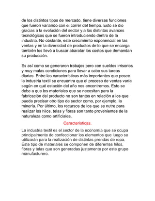 de los distintos tipos de mercado, tiene diversas funciones
que fueron variando con el correr del tiempo. Esto se dio
gracias a la evolución del sector y a los distintos avances
tecnológicos que se fueron introduciendo dentro de la
industria. No obstante, este crecimiento exponencial en las
ventas y en la diversidad de productos de lo que se encarga
también los llevó a buscar abaratar los costos que demandan
su producción.
Es así como se generaron trabajos pero con sueldos irrisorios
y muy malas condiciones para llevar a cabo sus tareas
diarias. Entre las características más importantes que posee
la industria textil se encuentra que el proceso de ventas varía
según en qué estación del año nos encontremos. Esto se
debe a que los materiales que se necesitan para la
fabricación del producto no son tantos en relación a los que
pueda precisar otro tipo de sector como, por ejemplo, la
minería. Por último, los recursos de los que se nutre para
realizar los hilos, telas y fibras son tanto provenientes de la
naturaleza como artificiales.
Características.
La industria textil es el sector de la economía que se ocupa
principalmente de confeccionar los elementos que luego se
utilizarán para la realización de distintas prendas de ropa.
Este tipo de materiales se componen de diferentes hilos,
fibras y telas que son generadas justamente por este grupo
manufacturero.
 