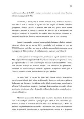 10
indústria nacional do século XIX e manteve-se importante na economia baiana durante a
primeira metade do século XX.
Inicialmente, a maior parte da matéria-prima era local, oriunda do província:
entre 1875 e 1876 o consumo de algodão deve ter atingido de 800.000 a 900.000
quilogramas, situação que não se manteve após essa data, quando outros estados
nordestinos passaram a fornecer o algodão. Há indícios que a precariedade dos
transportes dificultava o escoamento do algodão para o Recôncavo; outrossim, as
lavouras de algodão são altamente suscetíveis a pragas, o que as torna itinerantes.
Existem poucos dados comparativos da produção baiana em relação à nacional;
estima-se, todavia, que no ano de 1875, a produção local, avaliada em cerca de
3.700.000 metros, equivalia a um terço da produção nacional, hipótese coerente com a
participação da Bahia no número de estabelecimentos nacionais (vide Tabela 1).
O forte declínio da lavoura açucareira, acentuado na segunda metade do século
XIX, foi parcialmente compensado na Bahia por dois novos produtos agrícolas: o cacau,
que representou 1,5 % do valor das exportações brasileiras na década de 1890, e o fumo,
com crescente aceitação no mercado europeu. Essa substituição de “plantations”,
entretanto, não foi suficiente para devolver a hegemonia da agricultura baiana, pois o
centro da economia nacional já se havia deslocado para o Sudeste.
Por outro lado, na década de 1860 dois eventos isolados indiretamente
incentivaram a indústria têxtil baiana: as dificuldades financeiras motivadas pela Guerra
do Paraguai, que forçaram a elevação das tarifas alfandegárias de modo generalizado, e
a Guerra Civil Americana, que, com a paralisação da cotonicultura dos estados sulistas
americanos, incentivou a cultura do algodão no Brasil, barateando a principal matéria-
prima têxtil da época.
Não foram esses eventos bastantes para sustentar o crescimento da economia
local. Sem condições climáticas e geológicas para aderir à onda cafeicultora, que
deslocou o centro da economia brasileira para o eixo Rio/São Paulo, a Bahia foi
perdendo sua proeminência no setor têxtil – enquanto em 1866, ainda sob os benéficos
efeitos da Guerra de Secessão sobre as exportações baianas, mais de 50 % do parque
 