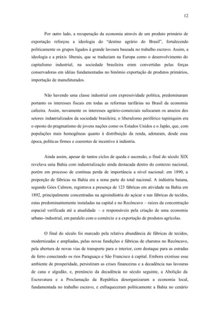12
Por outro lado, a recuperação da economia através de um produto primário de
exportação reforçou a ideologia do “destino agrário do Brasil”, fortalecendo
politicamente os grupos ligados à grande lavoura baseada no trabalho escravo. Assim, a
ideologia e a práxis liberais, que se traduziam na Europa como o desenvolvimento do
capitalismo industrial, na sociedade brasileira eram convertidas pelas forças
conservadoras em idéias fundamentadas no binômio exportação de produtos primários,
importação de manufaturados.
Não havendo uma classe industrial com expressividade política, predominaram
portanto os interesses fiscais em todas as reformas tarifárias no Brasil da economia
cafeeira. Assim, novamente os interesses agrário-comerciais sufocaram os anseios dos
setores industrializados da sociedade brasileira; o liberalismo periférico tupiniquim era
o oposto do pragmatismo de jovens nações como os Estados Unidos e o Japão, que, com
populações mais homogêneas quanto à distribuição da renda, adotaram, desde essa
época, políticas firmes e coerentes de incentivo à indústria.
Ainda assim, apesar de tantos ciclos de queda e ascensão, o final do século XIX
revelava uma Bahia com industrialização ainda destacada dentro do contexto nacional,
porém em processo de contínua perda de importância a nível nacional: em 1890, a
proporção de fábricas na Bahia era a nona parte do total nacional. A indústria baiana,
segundo Góes Calmon, registrava a presença de 123 fábricas em atividade na Bahia em
1892, principalmente concentradas na agroindústria do açúcar e nas fábricas de tecidos,
estas predominantemente instaladas na capital e no Recôncavo – raízes da concentração
espacial verificada até a atualidade – e responsáveis pela criação de uma economia
urbano-industrial, em paralelo com o comércio e a exportação de produtos agrícolas.
O final do século foi marcado pela relativa abundância de fábricas de tecidos,
modernizadas e ampliadas, pelas novas fundições e fábricas de charutos no Recôncavo,
pela abertura de novas vias de transporte para o interior, com destaque para as estradas
de ferro conectando os rios Paraguaçu e São Francisco à capital. Embora existisse esse
ambiente de prosperidade, persistiram as crises financeiras e a decadência nas lavouras
de cana e algodão, e, prenúncio da decadência no século seguinte, a Abolição da
Escravatura e a Proclamação da República desorganizaram a economia local,
fundamentada no trabalho escravo, e enfraqueceram politicamente a Bahia no cenário
 