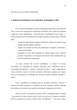 13
nacional, por sua ativa defesa da Monarquia.
A Indústria Têxtil Baiana nos Primórdios da República Velha
Com o advento da República, a política alfandegária permaneceu essencialmente
fiscal, a serviço dos interesses dos cafeicultores. Entretanto, com o intuito de conquistar
o apoio dos setores industrialistas – necessário para a consolidação do novo regime – a
reforma promovida por Rui Barbosa trouxe alguns benefícios indiretos para a indústria
têxtil:
- entrada livre para produtos químicos destinados a adubos ou corretivos para
culturas agrícolas ligadas à indústria;
- isenção e/ou redução de tarifas para importação de máquinas, ferramentas e
outros bens de capital;
- diminuição de taxas sobre importação de matérias-primas para a indústria
nacional, em paralelo a um acréscimo dos direitos sobre manufaturados que
já fossem produzidos internamente.
As contas externas não estavam equilibradas: os estoques de divisas,
provenientes da exportação de produtos agrícolas, eram insuficientes para as
necessidades de importação – consumo e formação de capital – e para o pagamento do
serviço da dívida externa. A política econômica deflacionista adotada por Campos
Sales, em cumprimento ao “Funding-Loan”, provocou inúmeras falências, incluindo 17
bancos.
Como conseqüência da retração geral da atividade econômica, somou-se à
escassez de moeda estrangeira a insuficiência de meio circulante nacional, agravada
pela abolição da escravatura, que ampliou necessidades de pagamento de salários.
Assim, em 1889, a execução de uma lei de 1888 – promulgada ainda no Império
– que permitia aos bancos emitir moeda, iniciou um processo de expansão monetária,
que ficou conhecido na história do Brasil como “Encilhamento” – nome dado à época
 