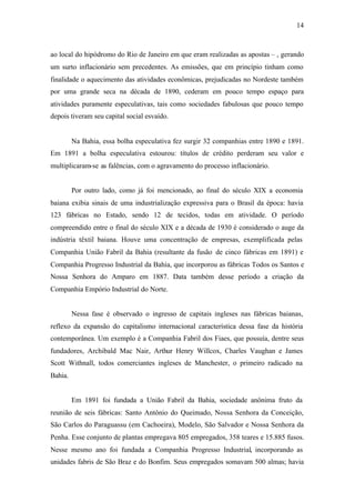 14
ao local do hipódromo do Rio de Janeiro em que eram realizadas as apostas – , gerando
um surto inflacionário sem precedentes. As emissões, que em princípio tinham como
finalidade o aquecimento das atividades econômicas, prejudicadas no Nordeste também
por uma grande seca na década de 1890, cederam em pouco tempo espaço para
atividades puramente especulativas, tais como sociedades fabulosas que pouco tempo
depois tiveram seu capital social esvaído.
Na Bahia, essa bolha especulativa fez surgir 32 companhias entre 1890 e 1891.
Em 1891 a bolha especulativa estourou: títulos de crédito perderam seu valor e
multiplicaram-se as falências, com o agravamento do processo inflacionário.
Por outro lado, como já foi mencionado, ao final do século XIX a economia
baiana exibia sinais de uma industrialização expressiva para o Brasil da época: havia
123 fábricas no Estado, sendo 12 de tecidos, todas em atividade. O período
compreendido entre o final do século XIX e a década de 1930 é considerado o auge da
indústria têxtil baiana. Houve uma concentração de empresas, exemplificada pelas
Companhia União Fabril da Bahia (resultante da fusão de cinco fábricas em 1891) e
Companhia Progresso Industrial da Bahia, que incorporou as fábricas Todos os Santos e
Nossa Senhora do Amparo em 1887. Data também desse período a criação da
Companhia Empório Industrial do Norte.
Nessa fase é observado o ingresso de capitais ingleses nas fábricas baianas,
reflexo da expansão do capitalismo internacional característica dessa fase da história
contemporânea. Um exemplo é a Companhia Fabril dos Fiaes, que possuía, dentre seus
fundadores, Archibald Mac Nair, Arthur Henry Willcox, Charles Vaughan e James
Scott Withnall, todos comerciantes ingleses de Manchester, o primeiro radicado na
Bahia.
Em 1891 foi fundada a União Fabril da Bahia, sociedade anônima fruto da
reunião de seis fábricas: Santo Antônio do Queimado, Nossa Senhora da Conceição,
São Carlos do Paraguassu (em Cachoeira), Modelo, São Salvador e Nossa Senhora da
Penha. Esse conjunto de plantas empregava 805 empregados, 358 teares e 15.885 fusos.
Nesse mesmo ano foi fundada a Companhia Progresso Industrial, incorporando as
unidades fabris de São Braz e do Bonfim. Seus empregados somavam 500 almas; havia
 