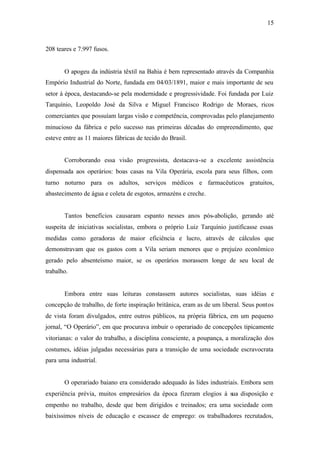 15
208 teares e 7.997 fusos.
O apogeu da indústria têxtil na Bahia é bem representado através da Companhia
Empório Industrial do Norte, fundada em 04/03/1891, maior e mais importante de seu
setor à época, destacando-se pela modernidade e progressividade. Foi fundada por Luiz
Tarquínio, Leopoldo José da Silva e Miguel Francisco Rodrigo de Moraes, ricos
comerciantes que possuíam largas visão e competência, comprovadas pelo planejamento
minucioso da fábrica e pelo sucesso nas primeiras décadas do empreendimento, que
esteve entre as 11 maiores fábricas de tecido do Brasil.
Corroborando essa visão progressista, destacava-se a excelente assistência
dispensada aos operários: boas casas na Vila Operária, escola para seus filhos, com
turno noturno para os adultos, serviços médicos e farmacêuticos gratuitos,
abastecimento de água e coleta de esgotos, armazéns e creche.
Tantos benefícios causaram espanto nesses anos pós-abolição, gerando até
suspeita de iniciativas socialistas, embora o próprio Luiz Tarquínio justificasse essas
medidas como geradoras de maior eficiência e lucro, através de cálculos que
demonstravam que os gastos com a Vila seriam menores que o prejuízo econômico
gerado pelo absenteísmo maior, se os operários morassem longe de seu local de
trabalho.
Embora entre suas leituras constassem autores socialistas, suas idéias e
concepção de trabalho, de forte inspiração britânica, eram as de um liberal. Seus pontos
de vista foram divulgados, entre outros públicos, na própria fábrica, em um pequeno
jornal, “O Operário”, em que procurava imbuir o operariado de concepções tipicamente
vitorianas: o valor do trabalho, a disciplina consciente, a poupança, a moralização dos
costumes, idéias julgadas necessárias para a transição de uma sociedade escravocrata
para uma industrial.
O operariado baiano era considerado adequado às lides industriais. Embora sem
experiência prévia, muitos empresários da época fizeram elogios à sua disposição e
empenho no trabalho, desde que bem dirigidos e treinados; era uma sociedade com
baixíssimos níveis de educação e escassez de emprego: os trabalhadores recrutados,
 