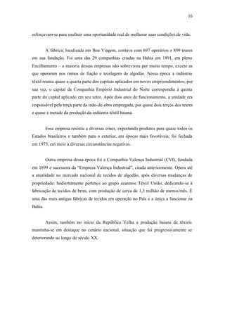 16
esforçavam-se para usufruir uma oportunidade real de melhorar suas condições de vida.
A fábrica, localizada em Boa Viagem, contava com 697 operários e 899 teares
em sua fundação. Foi uma das 29 companhias criadas na Bahia em 1891, em pleno
Encilhamento – a maioria dessas empresas não sobreviveu por muito tempo, exceto as
que operaram nos ramos de fiação e tecelagem de algodão. Nessa época a indústria
têxtil reunia quase a quarta parte dos capitais aplicados em novos empreendimentos; por
sua vez, o capital da Companhia Empório Industrial do Norte correspondia à quinta
parte do capital aplicado em seu setor. Após dois anos de funcionamento, a unidade era
responsável pela terça parte da mão-de-obra empregada, por quase dois terços dos teares
e quase a metade da produção da indústria têxtil baiana.
Essa empresa resistiu a diversas crises, exportando produtos para quase todos os
Estados brasileiros e também para o exterior, em épocas mais favoráveis; foi fechada
em 1973, em meio a diversas circunstâncias negativas.
Outra empresa dessa época foi a Companhia Valença Industrial (CVI), fundada
em 1899 e sucessora da “Empreza Valença Industrial”, citada anteriormente. Opera até
a atualidade no mercado nacional de tecidos de algodão, após diversas mudanças de
propriedade: hodiernamente pertence ao grupo cearense Têxtil União, dedicando-se à
fabricação de tecidos de brim, com produção de cerca de 1,3 milhão de metros/mês. É
uma das mais antigas fábricas de tecidos em operação no País e a única a funcionar na
Bahia.
Assim, também no início da República Velha a produção baiana de têxteis
mantinha-se em destaque no cenário nacional, situação que foi progressivamente se
deteriorando ao longo do século XX.
 