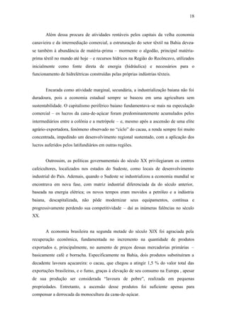 18
Além dessa procura de atividades rentáveis pelos capitais da velha economia
canavieira e da intermediação comercial, a estruturação do setor têxtil na Bahia deveu-
se também à abundância de matéria-prima – mormente o algodão, principal matéria-
prima têxtil no mundo até hoje – e recursos hídricos na Região do Recôncavo, utilizados
inicialmente como fonte direta de energia (hidráulica) e necessários para o
funcionamento de hidrelétricas construídas pelas próprias indústrias têxteis.
Encarada como atividade marginal, secundária, a industrialização baiana não foi
duradoura, pois a economia estadual sempre se baseou em uma agricultura sem
sustentabilidade. O capitalismo periférico baiano fundamentava-se mais na especulação
comercial – os lucros da cana-de-açúcar foram predominantemente acumulados pelos
intermediários entre a colônia e a metrópole – e, mesmo após a ascensão de uma elite
agrário-exportadora, fenômeno observado no “ciclo” do cacau, a renda sempre foi muito
concentrada, impedindo um desenvolvimento regional sustentado, com a aplicação dos
lucros auferidos pelos latifundiários em outras regiões.
Outrossim, as políticas governamentais do século XX privilegiaram os centros
cafeicultores, localizados nos estados do Sudeste, como locais de desenvolvimento
industrial do País. Ademais, quando o Sudeste se industrializou a economia mundial se
encontrava em nova fase, com matriz industrial diferenciada da do século anterior,
baseada na energia elétrica; os novos tempos eram movidos a petróleo e a indústria
baiana, descapitalizada, não pôde modernizar seus equipamentos, contínua e
progressivamente perdendo sua competitividade – daí as inúmeras falências no século
XX.
A economia brasileira na segunda metade do século XIX foi agraciada pela
recuperação econômica, fundamentada no incremento na quantidade de produtos
exportados e, principalmente, no aumento de preços dessas mercadorias primárias –
basicamente café e borracha. Especificamente na Bahia, dois produtos substituíram a
decadente lavoura açucareira: o cacau, que chegou a atingir 1,5 % do valor total das
exportações brasileiras, e o fumo, graças à elevação de seu consumo na Europa , apesar
de sua produção ser considerada “lavoura de pobre”, realizada em pequenas
propriedades. Entretanto, a ascensão desse produtos foi suficiente apenas para
compensar a derrocada da monocultura da cana-de-açúcar.
 