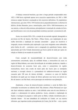 19
A balança comercial brasileira, que entre o longo período compreendido entre
1823 e 1860 havia registrado apenas nove exercícios superavitários, de 1861 a 1900
tornou-se sempre favorável, excetuando-se três exercícios deficitários. Os empréstimos
internacionais, que entre 1824 e 1852 destinavam-se preponderantemente à cobertura de
déficits, dívidas flutuantes, juros e amortizações, entre 1858 e 1889 destinaram-se, em
sua maioria, a obras de infra-estrutura, principalmente à construção de estradas de ferro,
que beneficiaram o novo eixo de prosperidade econômica nacional: a economia do café.
Assim, nos séculos XIX e XX, a criação de um mercado regional, abrangendo as
províncias do Rio de Janeiro, São Paulo e Minas Gerais, com implantação de uma
malha ferroviária e ampliação do mercado consumidor – graças aos incentivos à
imigração, mesmo minorados pela exploração a que esses imigrantes eram submetidos
pelos barões do café – contrastava com a estagnação do capitalismo baiano; dados
apresentados por Celso Furtado demonstram que houve perda de renda per capita em
relação ao Sudeste já em meados do século XIX.
Como exemplo de insustentabilidade do desenvolvimento com renda
extremamente concentrada, típico da realidade baiana, a monocultura do cacau na
região de Ilhéus/Itabuna, sem maior diversificação de atividades produtivas, impediu o
desenvolvimento da economia local, pois, como é característico de regiões
monocultoras, houve uma evasão da maior parte dos lucros para as metrópoles
nacionais; o exemplo clássico é a permanência do subdesenvolvimento na região
cacaueira após 100 anos de intensa atividade – somam-se os casos de famílias
decadentes da região que nos tempos de fartura aplicaram seus lucros em imóveis no
Rio de Janeiro e em São Paulo, semse preocupar em modernizar suas plantações.
Atualmente, a busca do desenvolvimento econômico e social da Bahia deve
contemplar investimentos na indústria têxtil. Não obstante o Plano Plurianual em vigor
não fazer referência explícita ao setor, é nele definida como uma de suas diretrizes a
criação e o adensamento de cadeias produtivas. Assim, estimular a implantação de
fiações e tecelagens de pequeno e médio porte na Bahia, voltadas inicialmente para o
mercado interno – há uma abundância de confecções no Estado, em sua maioria
informais, que importam tecidos principalmente do Centro_Sul do País – seria o ponto
 