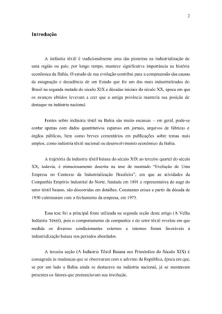 2
Introdução
A indústria têxtil é tradicionalmente uma das pioneiras na industrialização de
uma região ou país; por longo tempo, manteve significativa importância na história
econômica da Bahia. O estudo de sua evolução contribui para a compreensão das causas
da estagnação e decadência de um Estado que foi um dos mais industrializados do
Brasil na segunda metade do século XIX e décadas iniciais do século XX, época em que
os avanços obtidos levavam a crer que a antiga província manteria sua posição de
destaque na indústria nacional.
Fontes sobre indústria têxtil na Bahia são muito escassas – em geral, pode-se
contar apenas com dados quantitativos esparsos em jornais, arquivos de fábricas e
órgãos públicos, bem como breves comentários em publicações sobre temas mais
amplos, como indústria têxtil nacional ou desenvolvimento econômico da Bahia.
A trajetória da indústria têxtil baiana do século XIX ao terceiro quartel do século
XX, todavia, é minuciosamente descrita na tese de mestrado “Evolução de Uma
Empresa no Contexto da Industrialização Brasileira”, em que as atividades da
Companhia Empório Industrial do Norte, fundada em 1891 e representativa do auge do
setor têxtil baiano, são discorridas em detalhes. Constantes crises a partir da década de
1950 culminaram com o fechamento da empresa, em 1973.
Essa tese foi a principal fonte utilizada na segunda seção deste artigo (A Velha
Indústria Têxtil), pois o comportamento da companhia e do setor têxtil revelou em que
medida os diversos condicionantes externos e internos foram favoráveis à
industrialização baiana nos períodos abordados.
A terceira seção (A Indústria Têxtil Baiana nos Primórdios do Século XIX) é
consagrada às mudanças que se observaram com o advento da República, época em que,
se por um lado a Bahia ainda se destacava na indústria nacional, já se mostravam
presentes os fatores que prenunciavam sua involução.
 