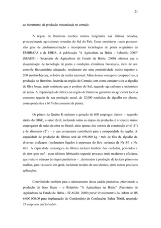 21
ao incremento da produção mecanizada no cerrado.
A região de Barreiras recebeu muitos imigrantes nas últimas décadas,
principalmente agricultores oriundos do Sul do País. Esses produtores rurais possuem
alto grau de profissionalização e incorporam tecnologias de ponta originárias da
EMBRAPA e da EBDA. A publicação "A Agricultura na Bahia - Relatório 2000"
(SEAGRI - Secretaria de Agricultura do Estado da Bahia, 2000) informa que a
disseminação de tecnologia de ponta e condições climáticas favoráveis, além de um
controle fitossanitário adequado, resultaram em uma produtividade média superior a
200 arrobas/hectare, o dobro da média nacional. Além dessas vantagens comparativas, a
produção de Barreiras, inserida na região do Cerrado, tem como característica o algodão
de fibra longa, mais resistente que o produto do Sul, segundo agricultores e industriais
do ramo. A implantação da fábrica na região de Barreiras garantirá ao agricultor local o
consumo regular de sua produção anual, de 12.000 toneladas de algodão em pluma,
correspondentes a 60 % do consumo da planta.
Os planos da Quatro K incluem a geração de 600 empregos diretos – segundo
dados do IBGE, o setor têxtil, incluindo todas as etapas da produção, é o terceiro maior
empregador de mão-de-obra no Brasil, atrás apenas dos setores da construção civil (1°)
e de alimentos (2°) – o que certamente contribuirá para a prosperidade da região. A
capacidade de produção da fábrica será de 690.000 kg / mês de fios de algodão de
diversas titulagens (parâmetros ligados à espessura do fio), variando de Ne 8/1 a Ne
40/1. A capacidade tecnológica da fábrica incluirá também fios cardados, penteados e
do tipo open end – estes últimos fabricados segundo processo mais moderno e eficiente,
que reduz o número de etapas produtivas – , destinados à produção de tecidos planos ou
malhas, para vestuário em geral, incluindo tecidos de uso técnico, entre outras possíveis
aplicações.
Contribuindo também para o adensamento dessa cadeia produtiva, priorizando a
produção de bens finais – o Relatório "A Agricultura na Bahia" (Secretaria de
Agricultura do Estado da Bahia - SEAGRI, 2000) prevê investimentos da ordem de R$
6.000.000,00 para implantação do Condomínio de Confecções Bahia Têxtil, reunindo
23 empresas em Salvador.
 