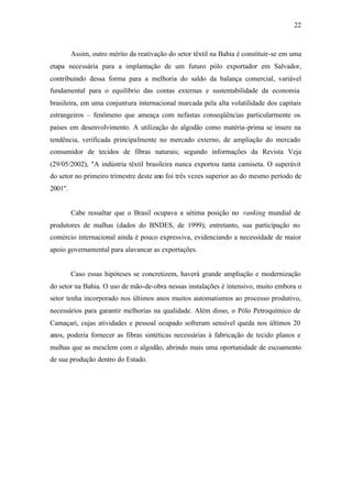 22
Assim, outro mérito da reativação do setor têxtil na Bahia é constituir-se em uma
etapa necessária para a implantação de um futuro pólo exportador em Salvador,
contribuindo dessa forma para a melhoria do saldo da balança comercial, variável
fundamental para o equilíbrio das contas externas e sustentabilidade da economia
brasileira, em uma conjuntura internacional marcada pela alta volatilidade dos capitais
estrangeiros – fenômeno que ameaça com nefastas conseqüências particularmente os
países em desenvolvimento. A utilização do algodão como matéria-prima se insere na
tendência, verificada principalmente no mercado externo, de ampliação do mercado
consumidor de tecidos de fibras naturais; segundo informações da Revista Veja
(29/05/2002), "A indústria têxtil brasileira nunca exportou tanta camiseta. O superávit
do setor no primeiro trimestre deste ano foi três vezes superior ao do mesmo período de
2001".
Cabe ressaltar que o Brasil ocupava a sétima posição no ranking mundial de
produtores de malhas (dados do BNDES, de 1999); entretanto, sua participação no
comércio internacional ainda é pouco expressiva, evidenciando a necessidade de maior
apoio governamental para alavancar as exportações.
Caso essas hipóteses se concretizem, haverá grande ampliação e modernização
do setor na Bahia. O uso de mão-de-obra nessas instalações é intensivo, muito embora o
setor tenha incorporado nos últimos anos muitos automatismos ao processo produtivo,
necessários para garantir melhorias na qualidade. Além disso, o Pólo Petroquímico de
Camaçari, cujas atividades e pessoal ocupado sofreram sensível queda nos últimos 20
anos, poderia fornecer as fibras sintéticas necessárias à fabricação de tecido planos e
malhas que as mesclem com o algodão, abrindo mais uma oportunidade de escoamento
de sua produção dentro do Estado.
 