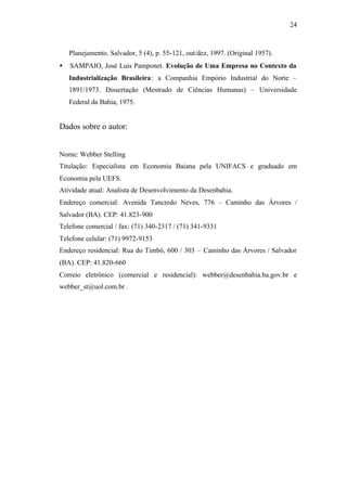 24
Planejamento. Salvador, 5 (4), p. 55-121, out/dez, 1997. (Original 1957).
• SAMPAIO, José Luis Pamponet. Evolução de Uma Empresa no Contexto da
Industrialização Brasileira: a Companhia Empório Industrial do Norte –
1891/1973. Dissertação (Mestrado de Ciências Humanas) – Universidade
Federal da Bahia, 1975.
Dados sobre o autor:
Nome: Webber Stelling
Titulação: Especialista em Economia Baiana pela UNIFACS e graduado em
Economia pela UEFS.
Atividade atual: Analista de Desenvolvimento da Desenbahia.
Endereço comercial: Avenida Tancredo Neves, 776 – Caminho das Árvores /
Salvador (BA). CEP: 41.823-900
Telefone comercial / fax: (71) 340-2317 / (71) 341-9331
Telefone celular: (71) 9972-9153
Endereço residencial: Rua do Timbó, 600 / 303 – Caminho das Árvores / Salvador
(BA). CEP: 41.820-660
Correio eletrônico (comercial e residencial): webber@desenbahia.ba.gov.br e
webber_st@uol.com.br .
 